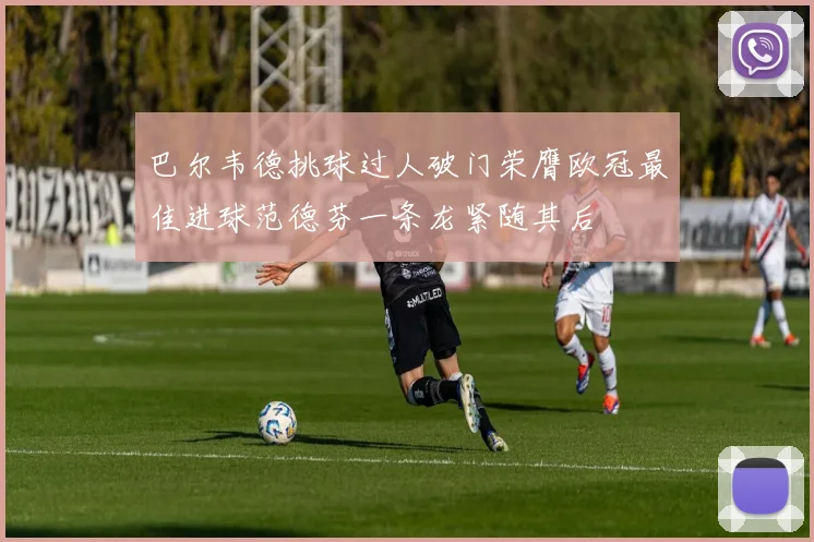 巴尔韦德挑球过人破门荣膺欧冠最佳进球范德芬一条龙紧随其后