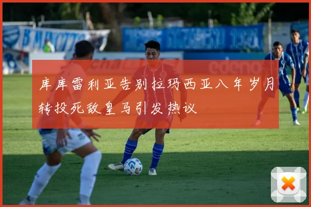 库库雷利亚告别拉玛西亚八年岁月转投死敌皇马引发热议