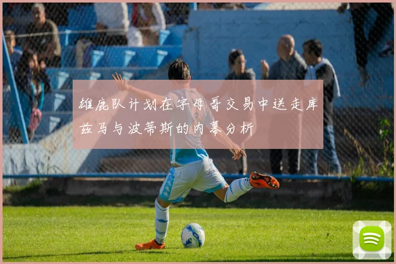 雄鹿队计划在字母哥交易中送走库兹马与波蒂斯的内幕分析