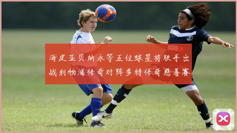 海皮亚贝纳永等五位球星将联手出战利物浦传奇对阵多特传奇慈善赛