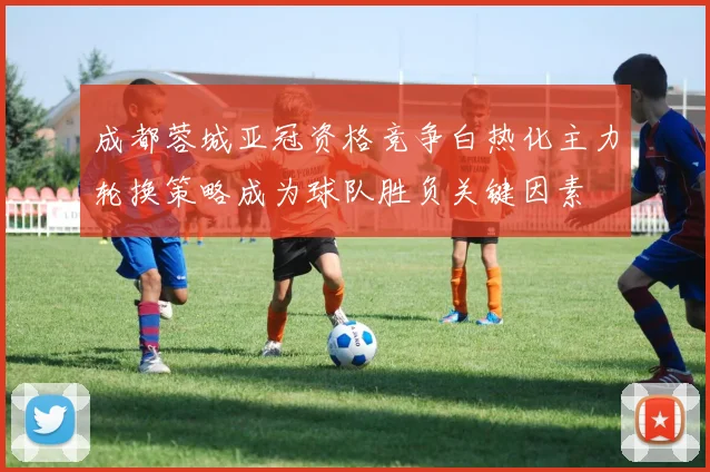 成都蓉城亚冠资格竞争白热化主力轮换策略成为球队胜负关键因素
