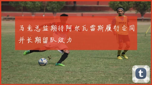 马竞总监期待阿尔瓦雷斯履行合同并长期留队效力