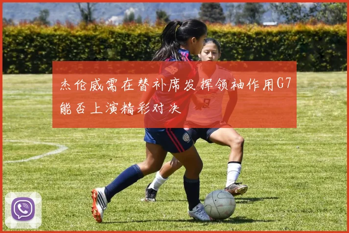 杰伦威需在替补席发挥领袖作用G7能否上演精彩对决