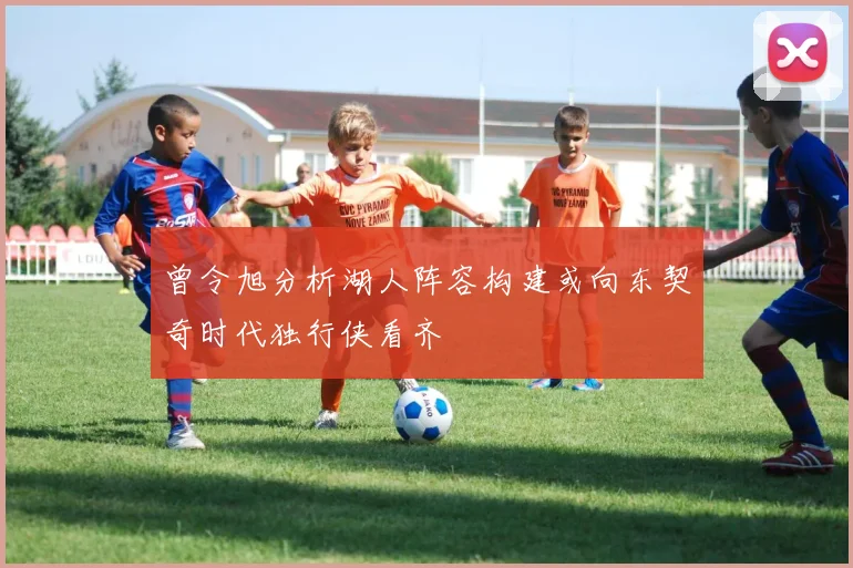 曾令旭分析湖人阵容构建或向东契奇时代独行侠看齐