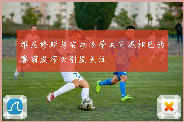 维尼修斯与安切洛蒂共同亮相巴西赛前发布会引发关注
