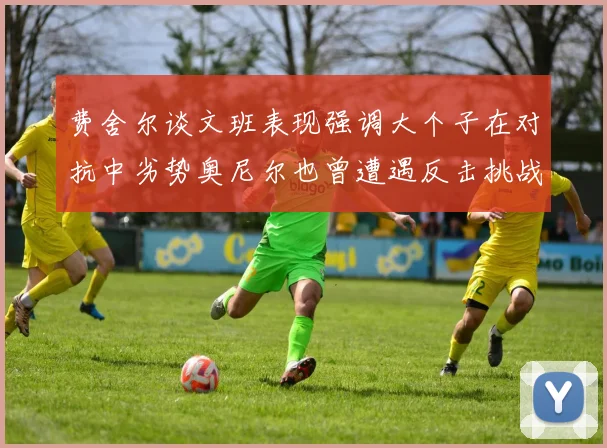 费舍尔谈文班表现强调大个子在对抗中劣势奥尼尔也曾遭遇反击挑战