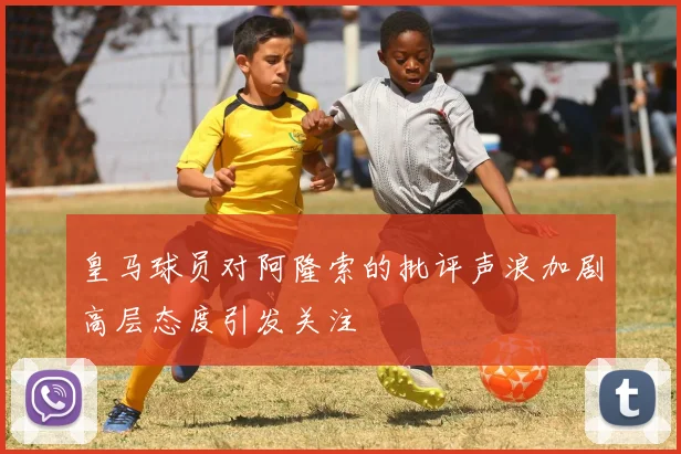 皇马球员对阿隆索的批评声浪加剧高层态度引发关注