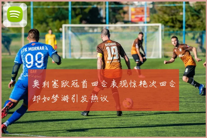 奥利塞欧冠首回合表现惊艳次回合却如梦游引发热议