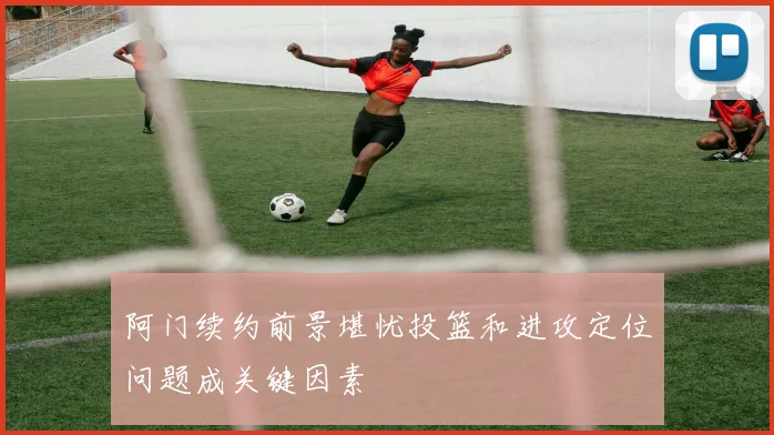 阿门续约前景堪忧投篮和进攻定位问题成关键因素