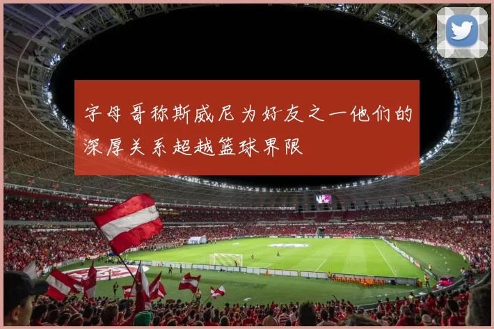 字母哥称斯威尼为好友之一他们的深厚关系超越篮球界限
