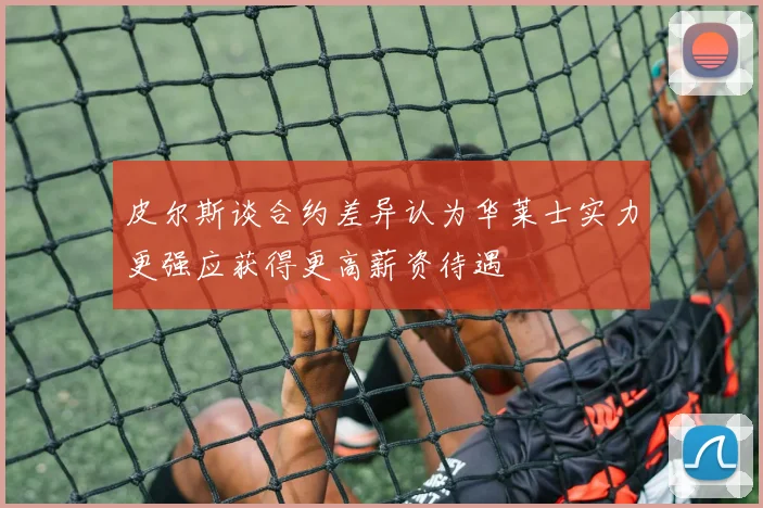 皮尔斯谈合约差异认为华莱士实力更强应获得更高薪资待遇