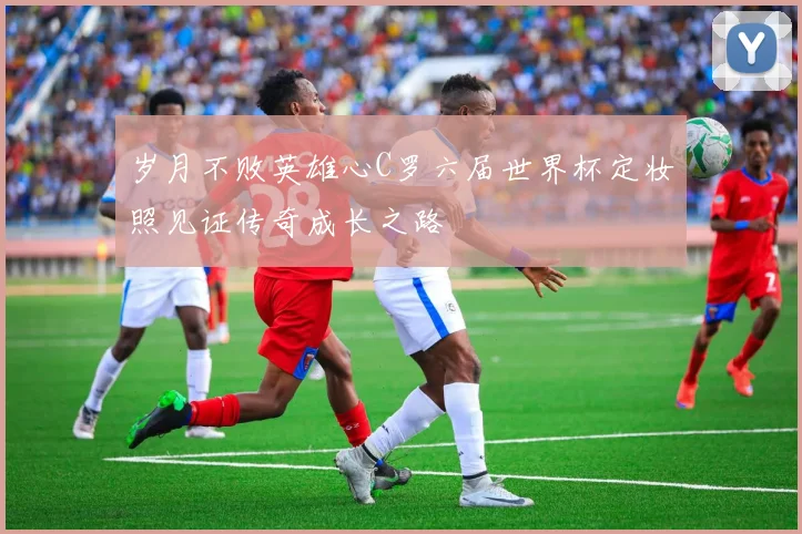 岁月不败英雄心C罗六届世界杯定妆照见证传奇成长之路