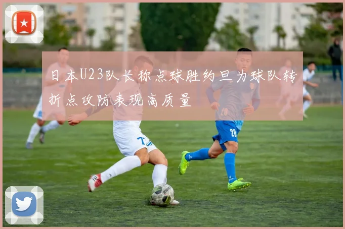 日本U23队长称点球胜约旦为球队转折点攻防表现高质量