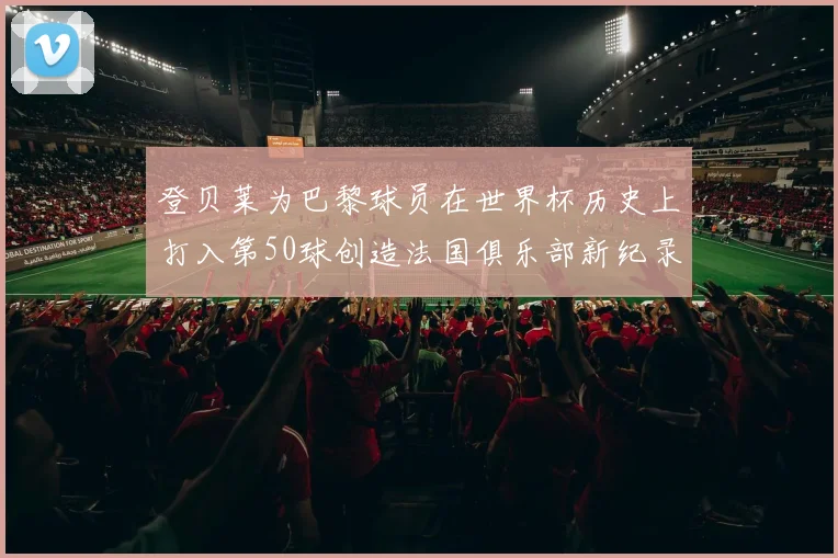 登贝莱为巴黎球员在世界杯历史上打入第50球创造法国俱乐部新纪录