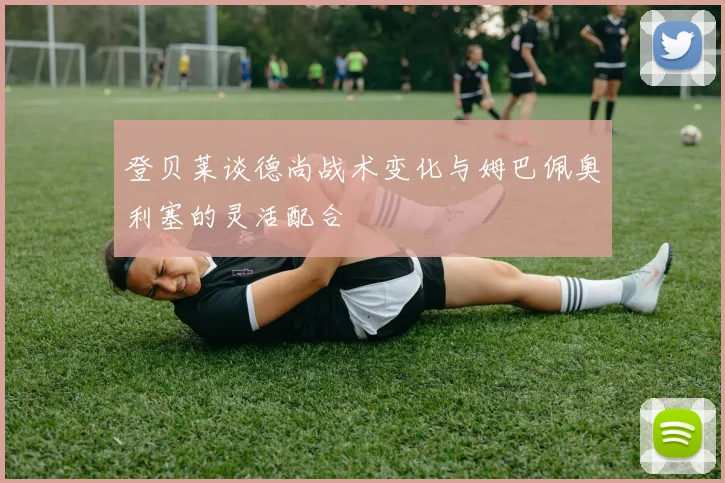 登贝莱谈德尚战术变化与姆巴佩奥利塞的灵活配合