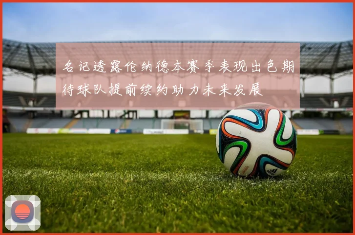 名记透露伦纳德本赛季表现出色期待球队提前续约助力未来发展