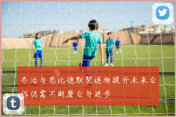乔治与恩比德默契逐渐提升未来合作仍需不断磨合与进步