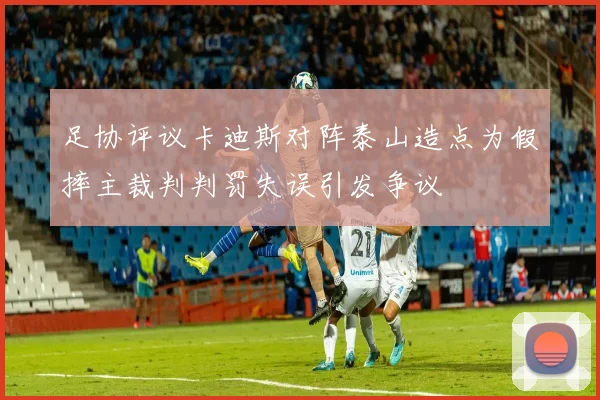 足协评议卡迪斯对阵泰山造点为假摔主裁判判罚失误引发争议