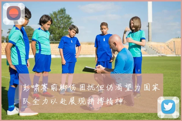 彭啸赛前脚伤困扰但仍渴望为国家队全力以赴展现拼搏精神