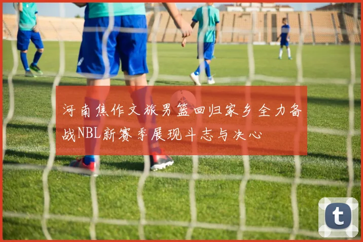 河南焦作文旅男篮回归家乡全力备战NBL新赛季展现斗志与决心