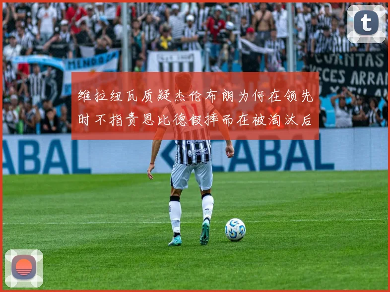 维拉纽瓦质疑杰伦布朗为何在领先时不指责恩比德假摔而在被淘汰后才发声