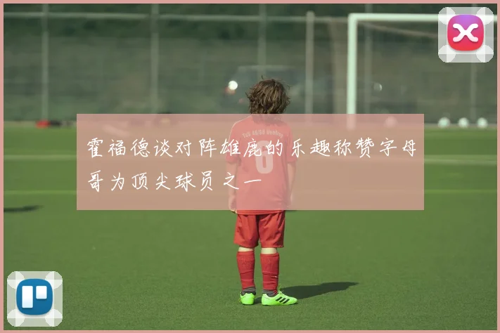 霍福德谈对阵雄鹿的乐趣称赞字母哥为顶尖球员之一