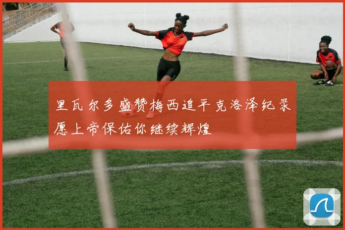 里瓦尔多盛赞梅西追平克洛泽纪录愿上帝保佑你继续辉煌