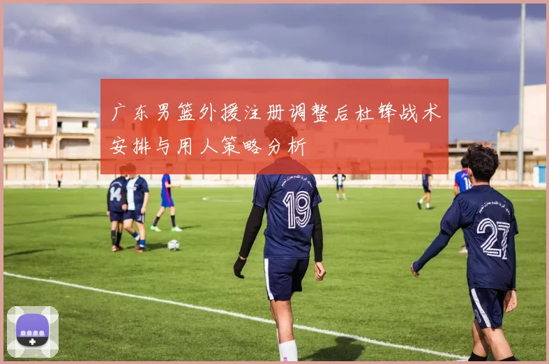 广东男篮外援注册调整后杜锋战术安排与用人策略分析